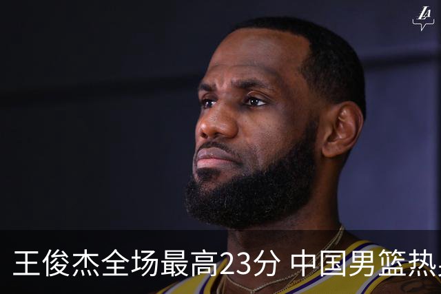 王俊杰全场最高23分 中国男篮热身赛91-81战胜澳大利亚